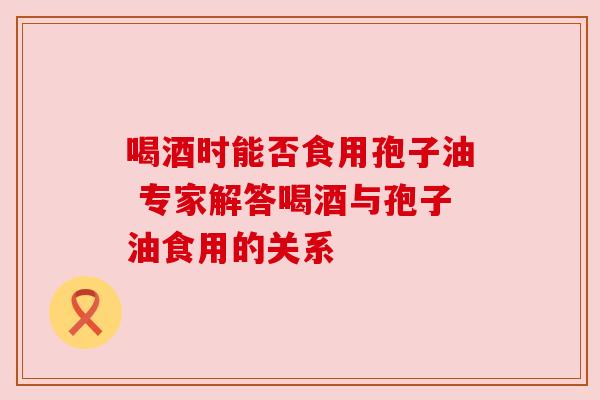 喝酒时能否食用孢子油 专家解答喝酒与孢子油食用的关系 喝酒时能否食用孢子油 专家解答喝酒与孢子油食用的关系