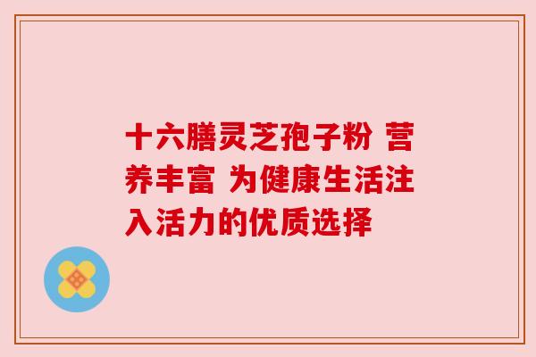 十六膳灵芝孢子粉 营养丰富 为健康生活注入活力的优质选择 十六膳灵芝孢子粉 营养丰富 为健康生活注入活力的优质选择