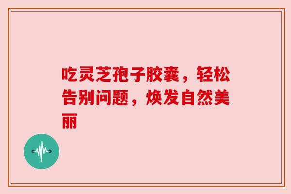 吃灵芝孢子胶囊,轻松告别问题,焕发自然美丽 吃灵芝孢子胶囊,轻松告别问题,焕发自然美丽