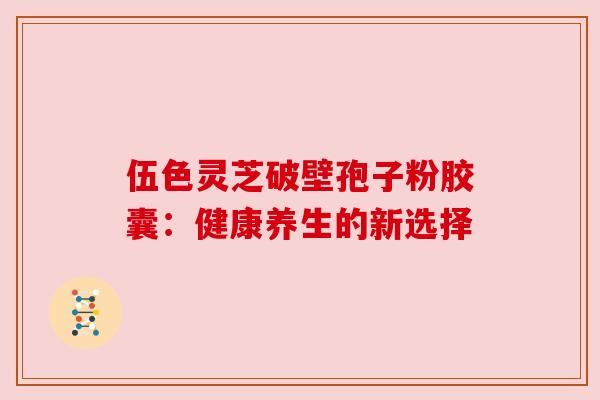 伍色灵芝破壁孢子粉胶囊:健康养生的新选择 伍色灵芝破壁孢子粉胶囊:健康养生的新选择