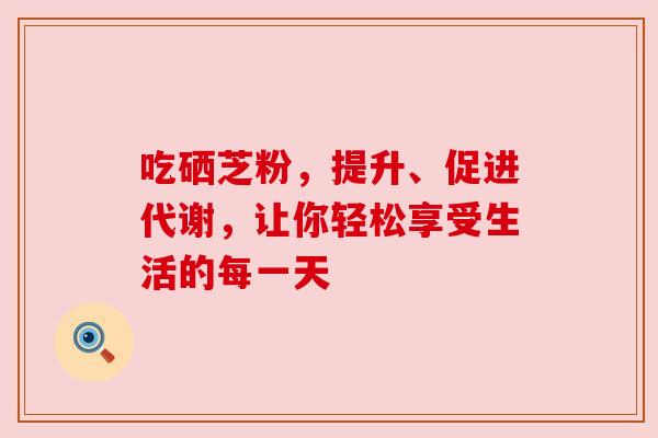 吃硒芝粉,提升、促进代谢,让你轻松享受生活的每一天 吃硒芝粉,提升、促进代谢,让你轻松享受生活的每一天