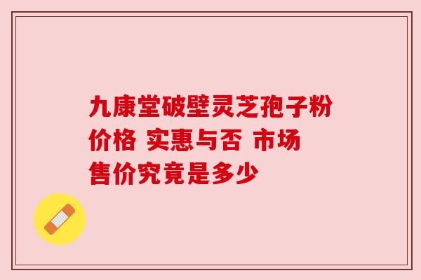 九康堂破壁灵芝孢子粉价格 实惠与否 市场售价究竟是多少 九康堂破壁灵芝孢子粉价格 实惠与否 市场售价究竟是多少
