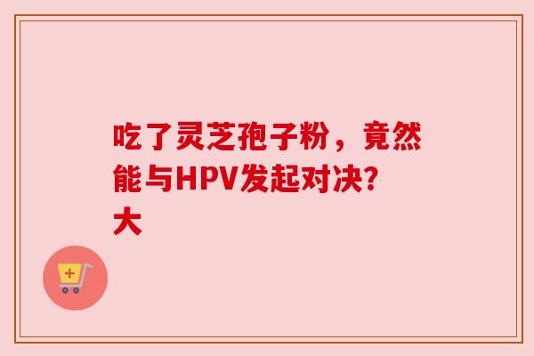 吃了灵芝孢子粉，竟然能与HPV发起对决？大