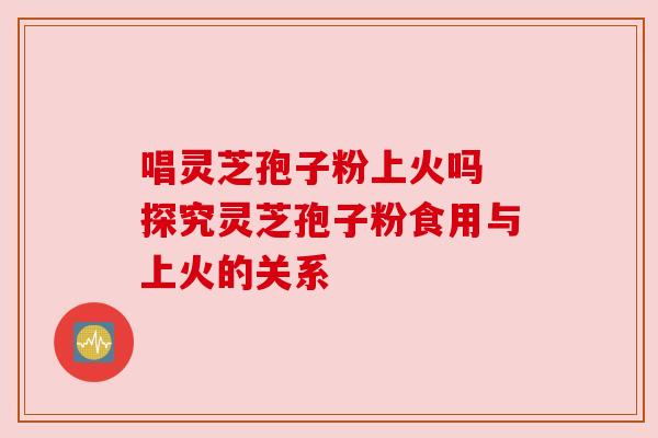 唱灵芝孢子粉上火吗 探究灵芝孢子粉食用与上火的关系