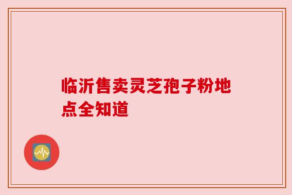 临沂售卖灵芝孢子粉地点全知道 临沂售卖灵芝孢子粉地点全知道