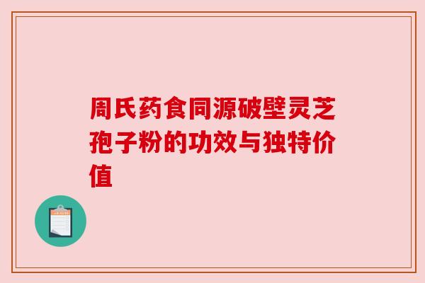 周氏药食同源破壁灵芝孢子粉的功效与独特价值 周氏药食同源破壁灵芝孢子粉的功效与独特价值