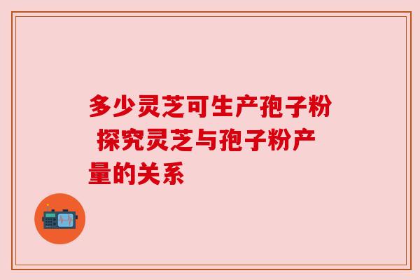 多少灵芝可生产孢子粉 探究灵芝与孢子粉产量的关系