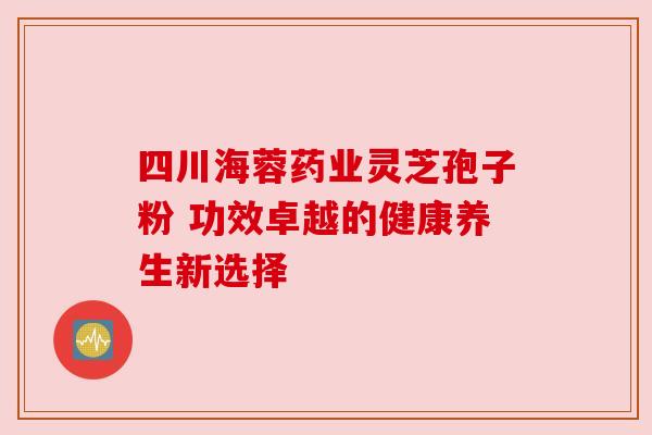 四川海蓉药业灵芝孢子粉 功效卓越的健康养生新选择 四川海蓉药业灵芝孢子粉 功效卓越的健康养生新选择