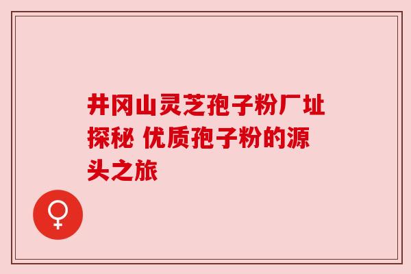井冈山灵芝孢子粉厂址探秘 优质孢子粉的源头之旅 井冈山灵芝孢子粉厂址探秘 优质孢子粉的源头之旅