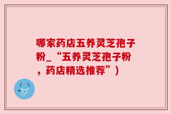 哪家药店五养灵芝孢子粉_“五养灵芝孢子粉，药店精选推荐”)