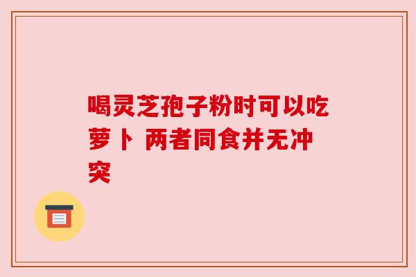 喝灵芝孢子粉时可以吃萝卜 两者同食并无冲突 喝灵芝孢子粉时可以吃萝卜 两者同食并无冲突