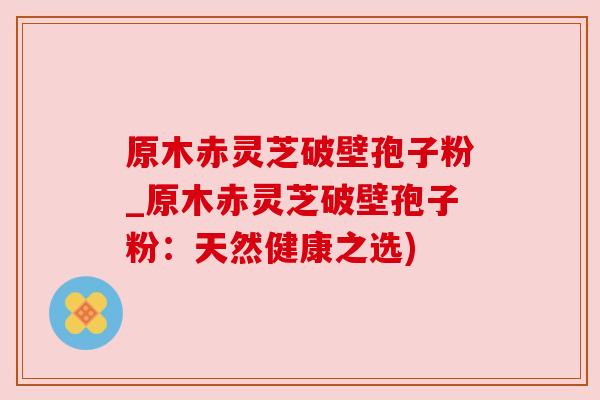 原木赤灵芝破壁孢子粉_原木赤灵芝破壁孢子粉:天然健康之选) 原木赤灵芝破壁孢子粉_原木赤灵芝破壁孢子粉:天然健康之选)