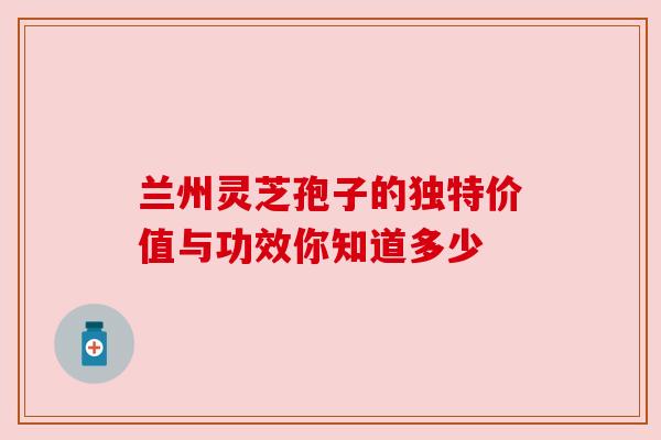 兰州灵芝孢子的独特价值与功效你知道多少 兰州灵芝孢子的独特价值与功效你知道多少