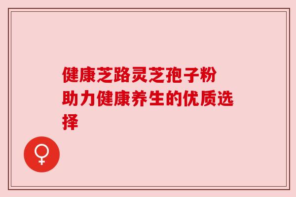 健康芝路灵芝孢子粉 助力健康养生的优质选择 健康芝路灵芝孢子粉 助力健康养生的优质选择