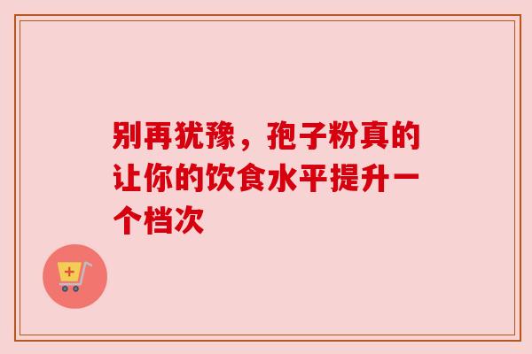别再犹豫,孢子粉真的让你的饮食水平提升一个档次 别再犹豫,孢子粉真的让你的饮食水平提升一个档次