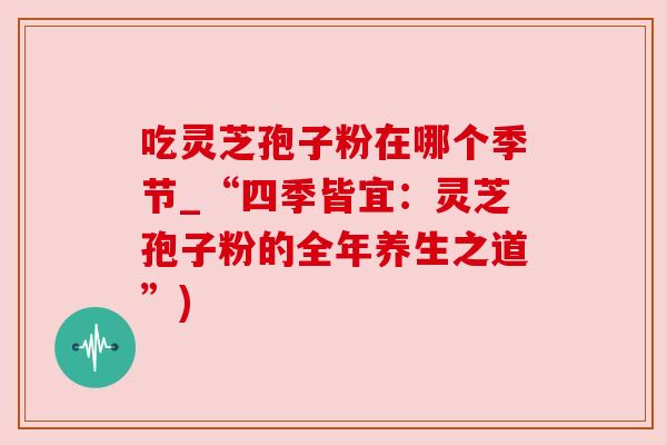 吃灵芝孢子粉在哪个季节_“四季皆宜:灵芝孢子粉的全年养生之道”) 吃灵芝孢子粉在哪个季节_“四季皆宜:灵芝孢子粉的全年养生之道”)