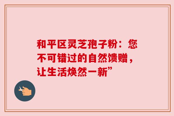 和平区灵芝孢子粉:您不可错过的自然馈赠,让生活焕然一新” 和平区灵芝孢子粉:您不可错过的自然馈赠,让生活焕然一新”