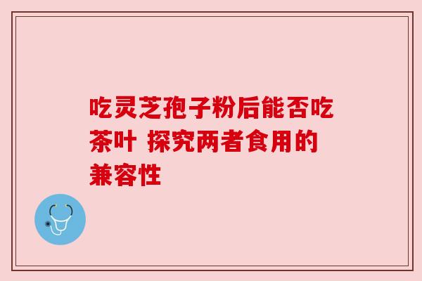 吃灵芝孢子粉后能否吃茶叶 探究两者食用的兼容性 吃灵芝孢子粉后能否吃茶叶 探究两者食用的兼容性