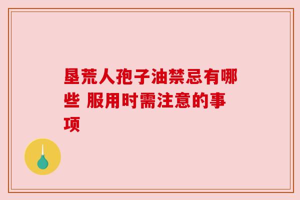 垦荒人孢子油禁忌有哪些 服用时需注意的事项 垦荒人孢子油禁忌有哪些 服用时需注意的事项