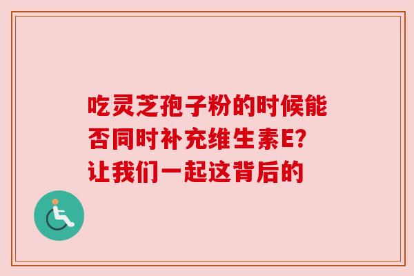 吃灵芝孢子粉的时候能否同时补充维生素E?让我们一起这背后的 吃灵芝孢子粉的时候能否同时补充维生素E?让我们一起这背后的