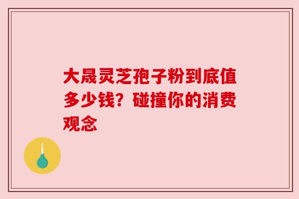 大晟灵芝孢子粉到底值多少钱？碰撞你的消费观念