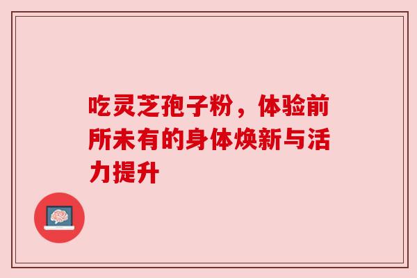 吃灵芝孢子粉,体验前所未有的身体焕新与活力提升 吃灵芝孢子粉,体验前所未有的身体焕新与活力提升