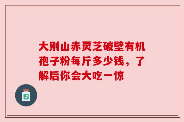 大别山赤灵芝破壁有机孢子粉每斤多少钱,了解后你会大吃一惊 大别山赤灵芝破壁有机孢子粉每斤多少钱,了解后你会大吃一惊