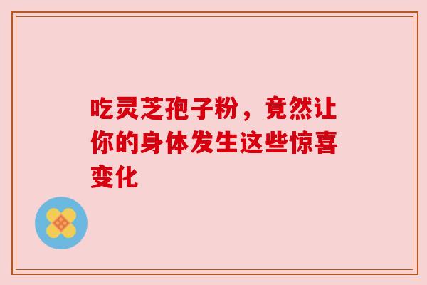 吃灵芝孢子粉,竟然让你的身体发生这些惊喜变化 吃灵芝孢子粉,竟然让你的身体发生这些惊喜变化