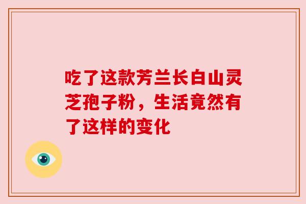 吃了这款芳兰长白山灵芝孢子粉,生活竟然有了这样的变化 吃了这款芳兰长白山灵芝孢子粉,生活竟然有了这样的变化