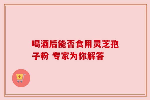 喝酒后能否食用灵芝孢子粉 专家为你解答 喝酒后能否食用灵芝孢子粉 专家为你解答