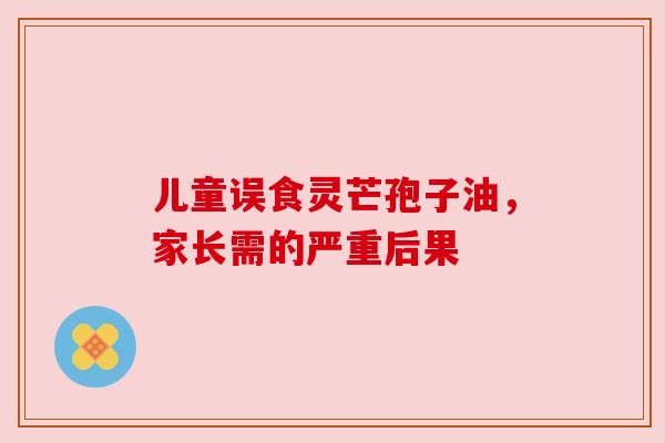 儿童误食灵芒孢子油，家长需的严重后果