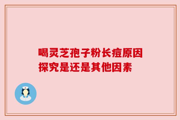 喝灵芝孢子粉长痘原因探究是还是其他因素 喝灵芝孢子粉长痘原因探究是还是其他因素