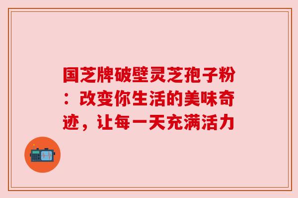 国芝牌破壁灵芝孢子粉：改变你生活的美味奇迹，让每一天充满活力