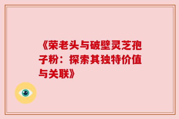 《荣老头与破壁灵芝孢子粉：探索其独特价值与关联》