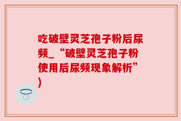 吃破壁灵芝孢子粉后尿频_“破壁灵芝孢子粉使用后尿频现象解析”)
