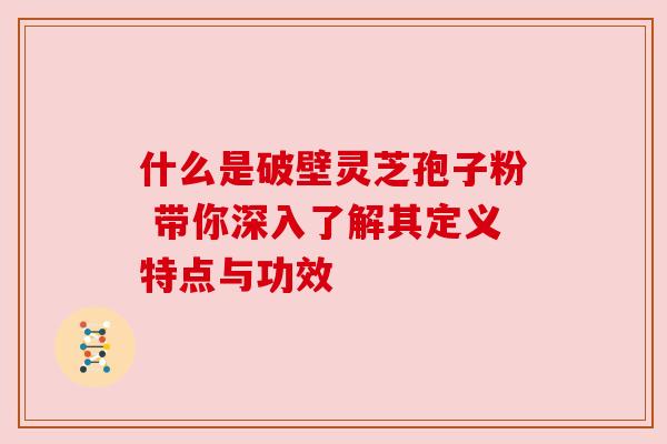 什么是破壁灵芝孢子粉 带你深入了解其定义特点与功效 什么是破壁灵芝孢子粉 带你深入了解其定义特点与功效