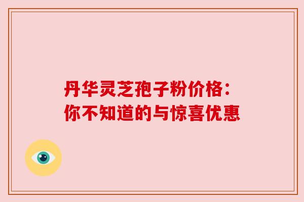 丹华灵芝孢子粉价格：你不知道的与惊喜优惠