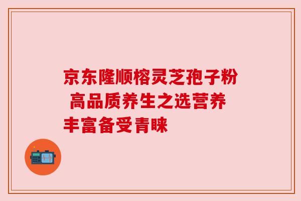 京东隆顺榕灵芝孢子粉 高品质养生之选营养丰富备受青睐