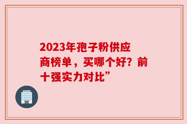 2023年孢子粉供应商榜单,买哪个好?前十强实力对比” 2023年孢子粉供应商榜单,买哪个好?前十强实力对比”