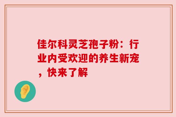 佳尔科灵芝孢子粉：行业内受欢迎的养生新宠，快来了解