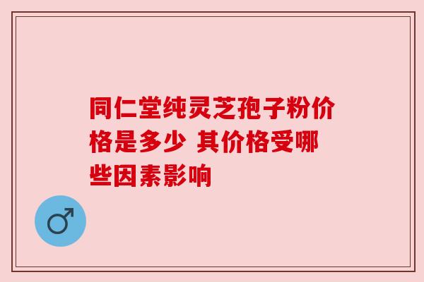 同仁堂纯灵芝孢子粉价格是多少 其价格受哪些因素影响