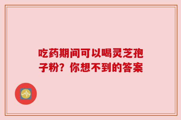 吃药期间可以喝灵芝孢子粉？你想不到的答案