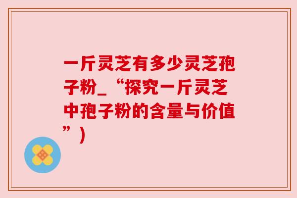 一斤灵芝有多少灵芝孢子粉_“探究一斤灵芝中孢子粉的含量与价值”)