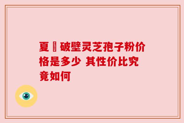 夏芃破壁灵芝孢子粉价格是多少 其性价比究竟如何