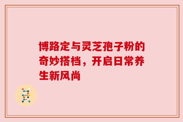 博路定与灵芝孢子粉的奇妙搭档,开启日常养生新风尚 博路定与灵芝孢子粉的奇妙搭档,开启日常养生新风尚