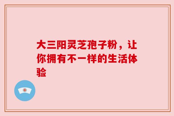 大三阳灵芝孢子粉,让你拥有不一样的生活体验 大三阳灵芝孢子粉,让你拥有不一样的生活体验