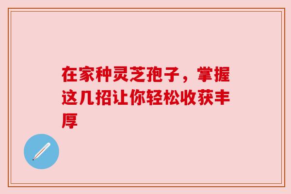 在家种灵芝孢子，掌握这几招让你轻松收获丰厚