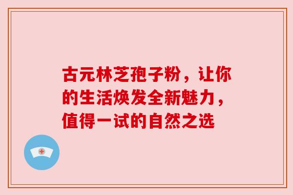 古元林芝孢子粉,让你的生活焕发全新魅力,值得一试的自然之选 古元林芝孢子粉,让你的生活焕发全新魅力,值得一试的自然之选