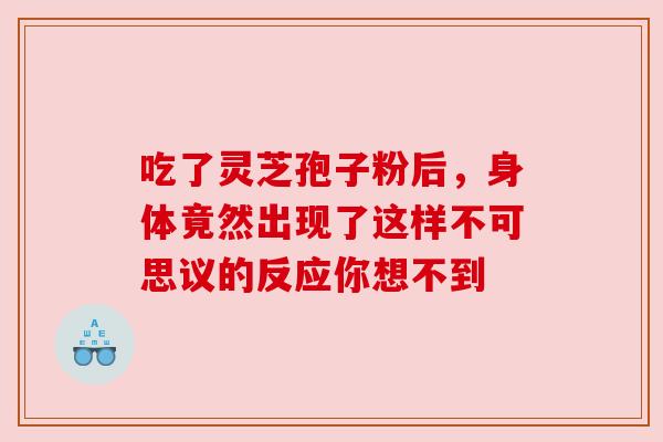 吃了灵芝孢子粉后，身体竟然出现了这样不可思议的反应你想不到