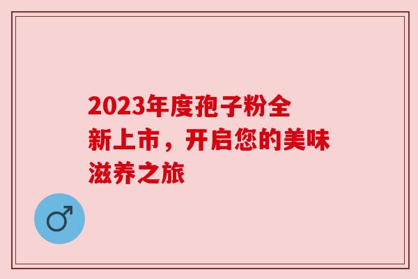 2023年度孢子粉全新上市，开启您的美味滋养之旅